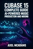CUBASE 15 COMPLETE GUIDE: AI-POWERED MUSIC PRODUCTION AND MIXING: Master Recording, Automation, Sidechaining, AI Tools and Mixing with Real Projects (English Edition)