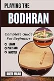 PLAYING THE BODHRAN Complete Guide For Beginners: Master The Rhythms Of Irish Drumming With Step-By-Step Lessons, Techniques, And Practice Tips From Scratch – All You Need To Know